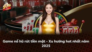 Game nổ hũ rút tiền mặt – Xu hướng hot nhất năm 2025